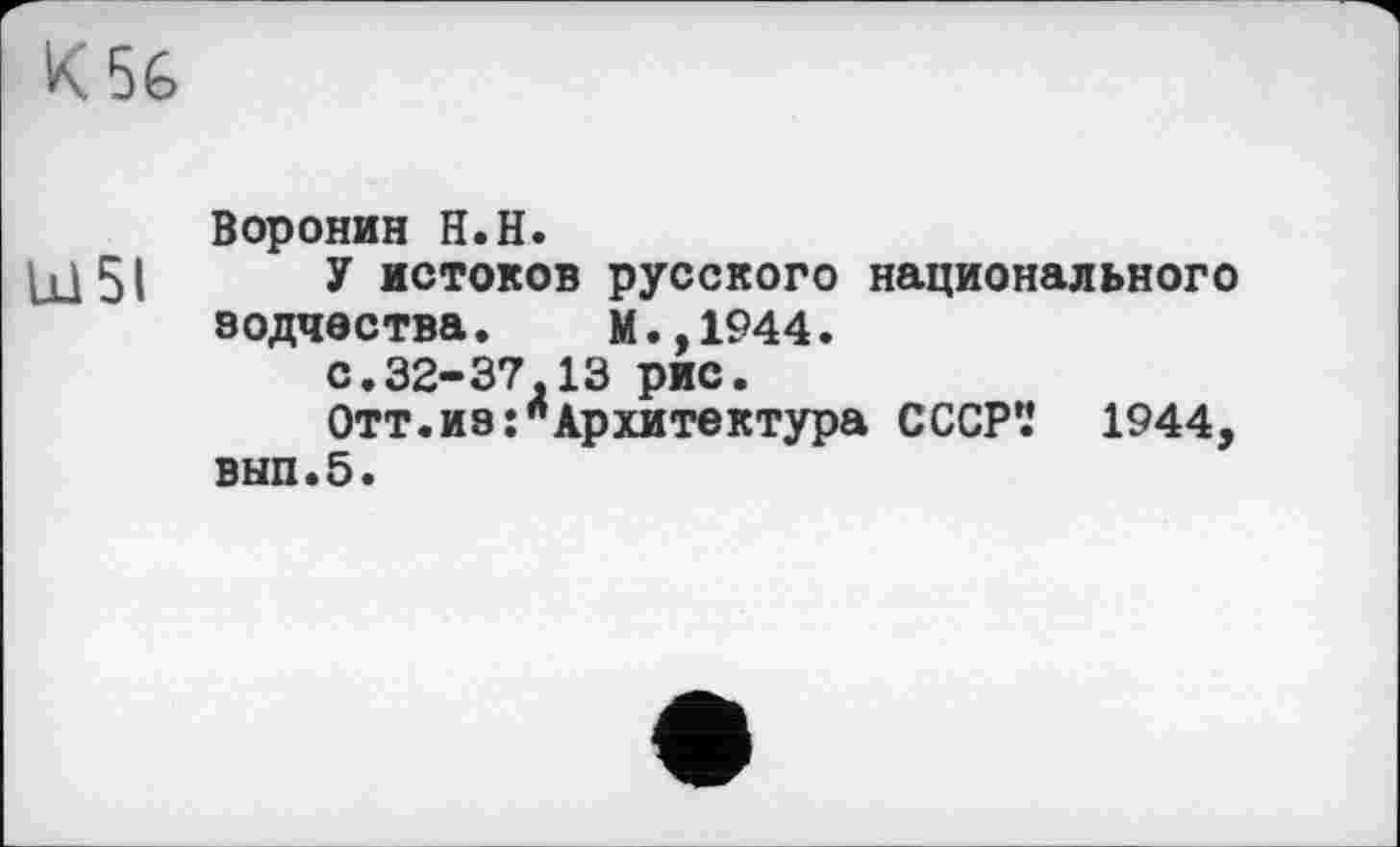 ﻿K5é
Воронин H.H.
hl 51 У истоков русского национального зодчества.	М.,1944.
с.32-37.13 рис.
Отт.из:"Архитектура СССР'.* 1944, вып.5.